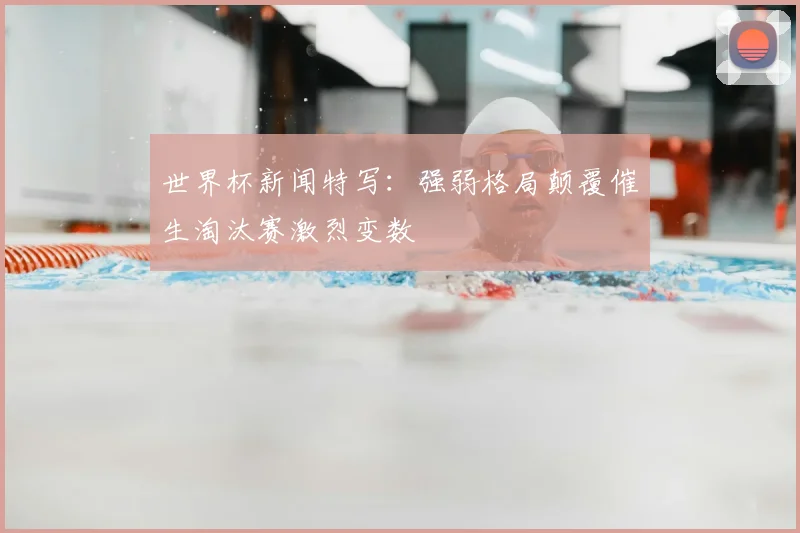 世界杯新闻特写：强弱格局颠覆催生淘汰赛激烈变数