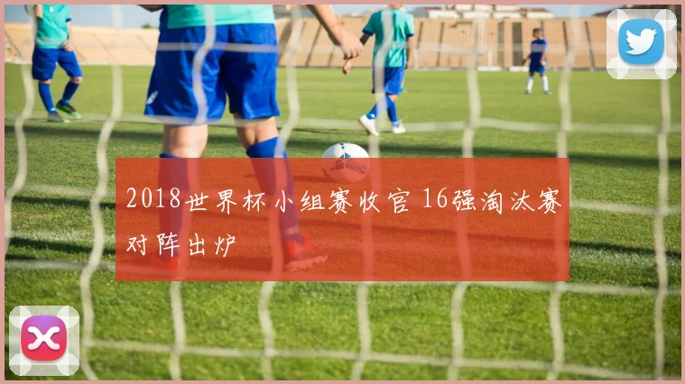 2018世界杯小组赛收官 16强淘汰赛对阵出炉