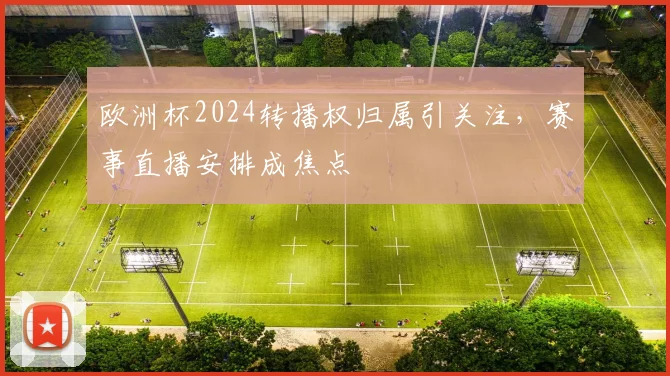 欧洲杯2024转播权归属引关注，赛事直播安排成焦点
