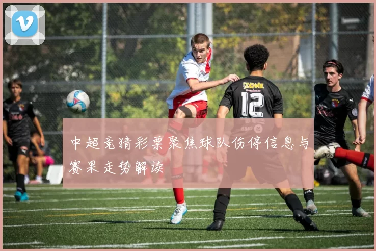 中超竞猜彩票聚焦球队伤停信息与赛果走势解读