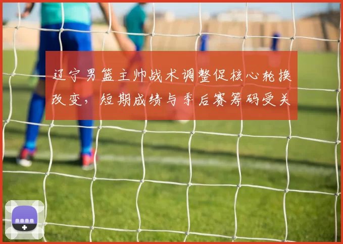 辽宁男篮主帅战术调整促核心轮换改变,短期成绩与季后赛筹码受关注