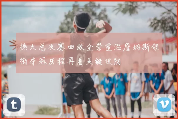 热火总决赛回放全景重温詹姆斯领衔夺冠历程再看关键攻防