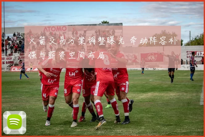 火箭交易方案调整曝光 牵动阵容补强与薪资空间布局