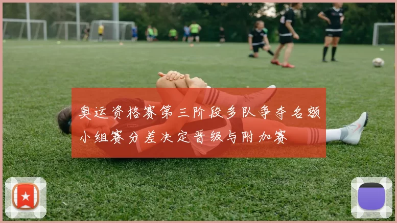 奥运资格赛第三阶段多队争夺名额小组赛分差决定晋级与附加赛