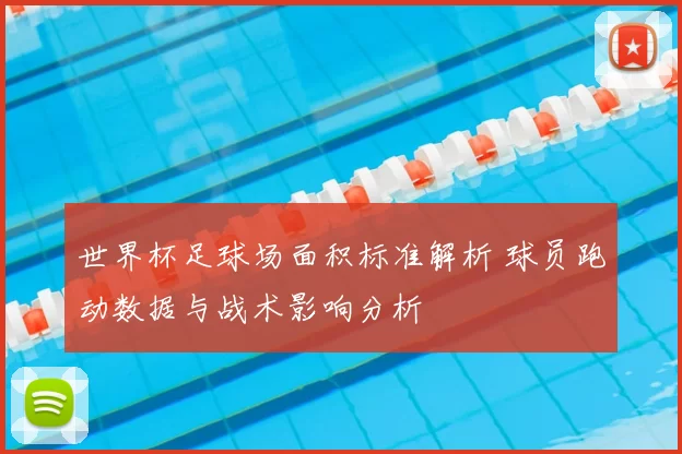 世界杯足球场面积标准解析 球员跑动数据与战术影响分析