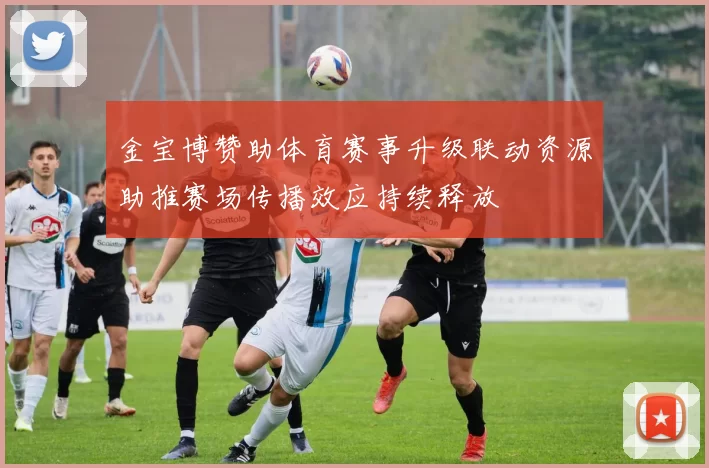 金宝博赞助体育赛事升级联动资源助推赛场传播效应持续释放