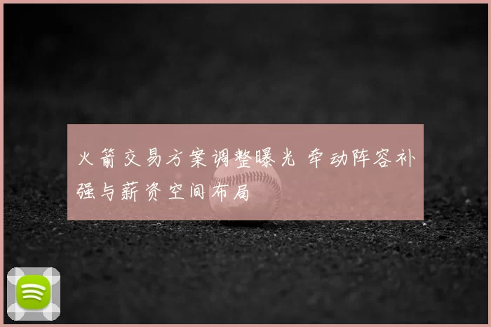 火箭交易方案调整曝光 牵动阵容补强与薪资空间布局