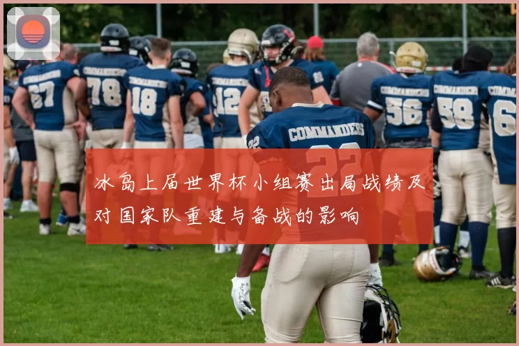 冰岛上届世界杯小组赛出局战绩及对国家队重建与备战的影响