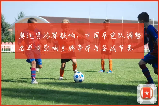 奥运资格赛敲响，中国举重队调整名单将影响金牌争夺与备战节奏