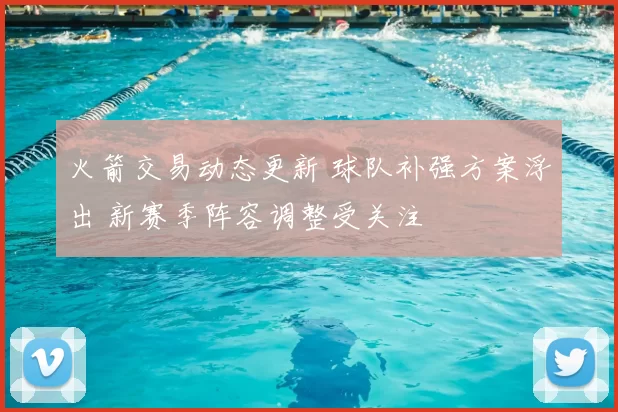 火箭交易动态更新 球队补强方案浮出 新赛季阵容调整受关注