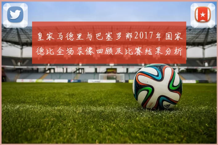皇家马德里与巴塞罗那2017年国家德比全场录像回顾及比赛结果分析