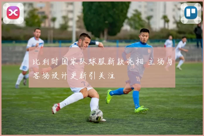 比利时国家队球服新款亮相 主场与客场设计更新引关注