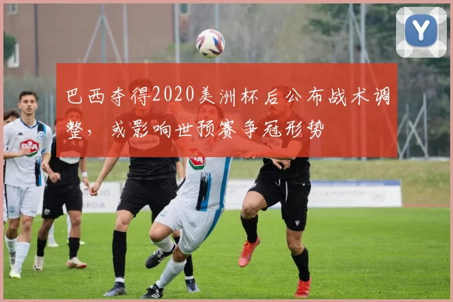 巴西夺得2020美洲杯后公布战术调整，或影响世预赛争冠形势