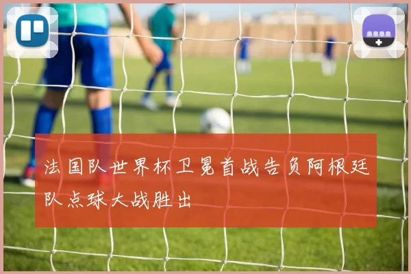 法国队世界杯卫冕首战告负阿根廷队点球大战胜出