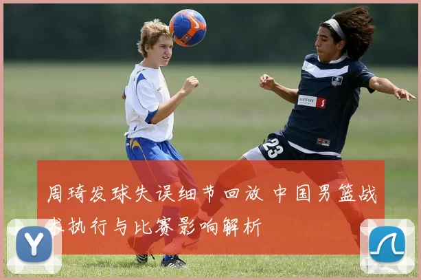 周琦发球失误细节回放 中国男篮战术执行与比赛影响解析