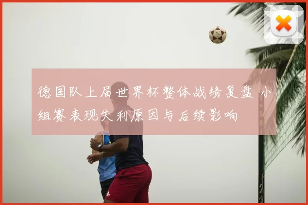 德国队上届世界杯整体战绩复盘 小组赛表现失利原因与后续影响