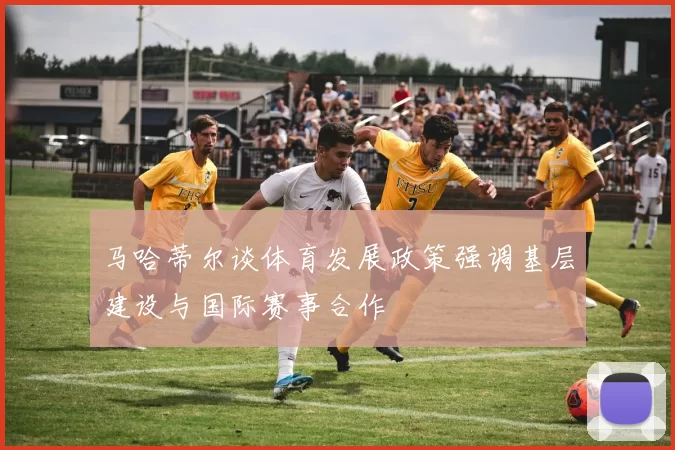 马哈蒂尔谈体育发展政策强调基层建设与国际赛事合作