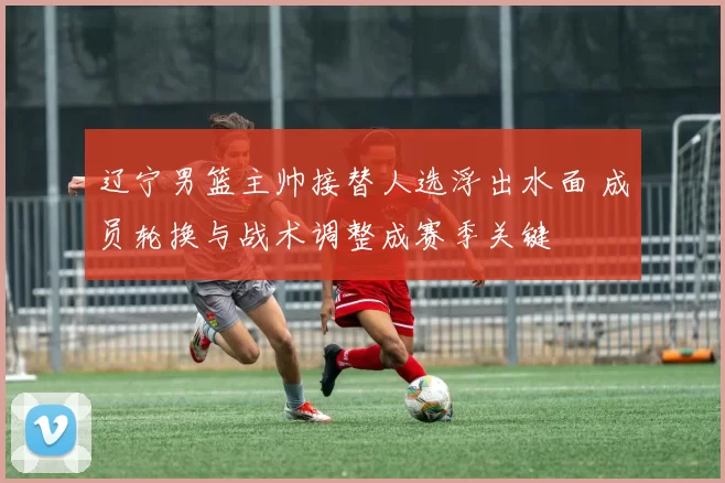 辽宁男篮主帅接替人选浮出水面 成员轮换与战术调整成赛季关键