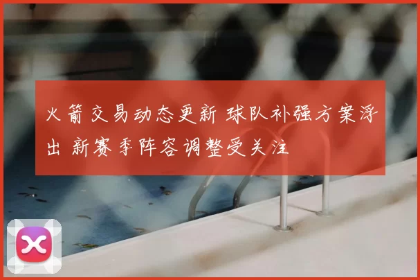 火箭交易动态更新 球队补强方案浮出 新赛季阵容调整受关注