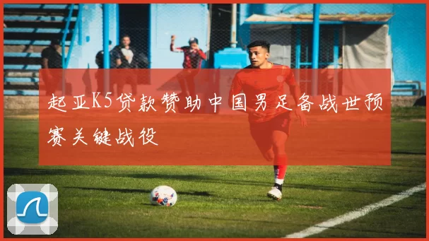 起亚K5贷款赞助中国男足备战世预赛关键战役