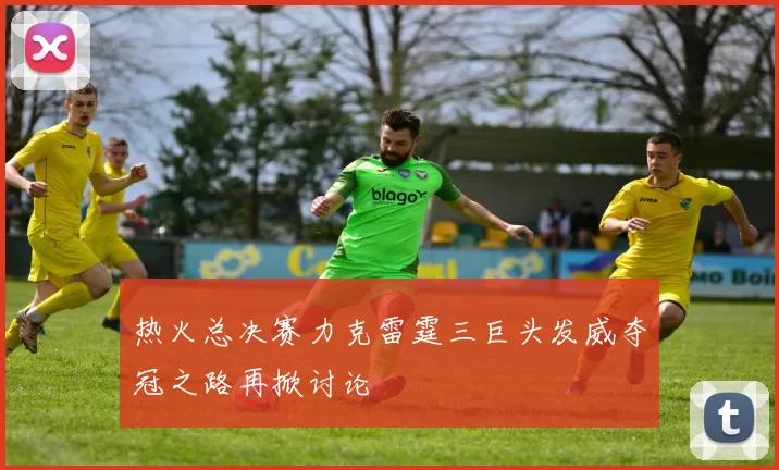 热火总决赛力克雷霆三巨头发威夺冠之路再掀讨论