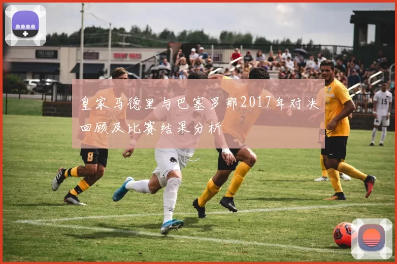 皇家马德里与巴塞罗那2017年对决回顾及比赛结果分析