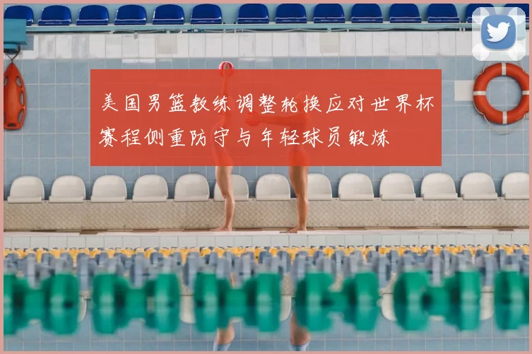 美国男篮教练调整轮换应对世界杯赛程侧重防守与年轻球员锻炼