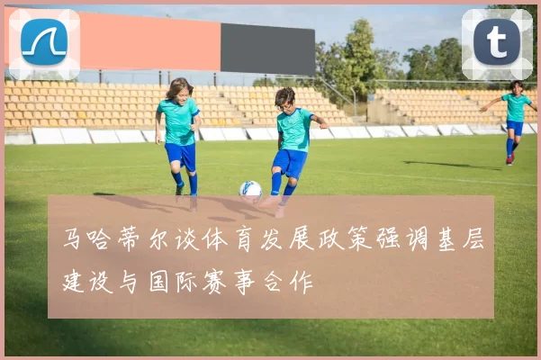 马哈蒂尔谈体育发展政策强调基层建设与国际赛事合作